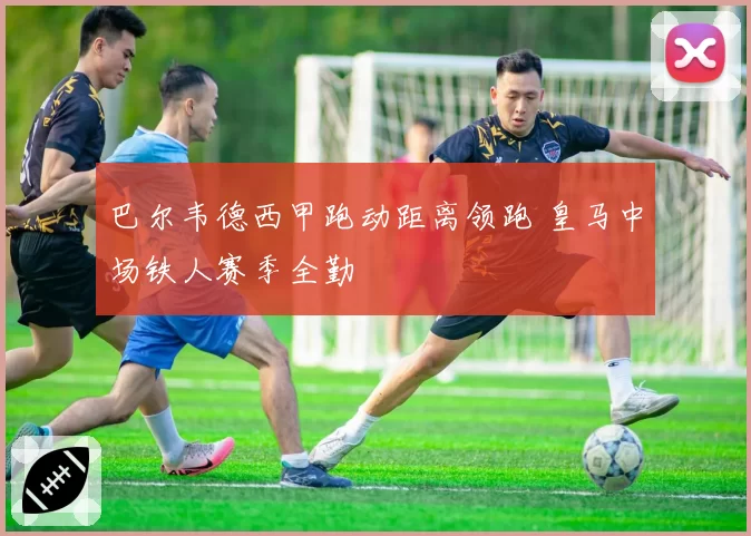巴尔韦德西甲跑动距离领跑 皇马中场铁人赛季全勤