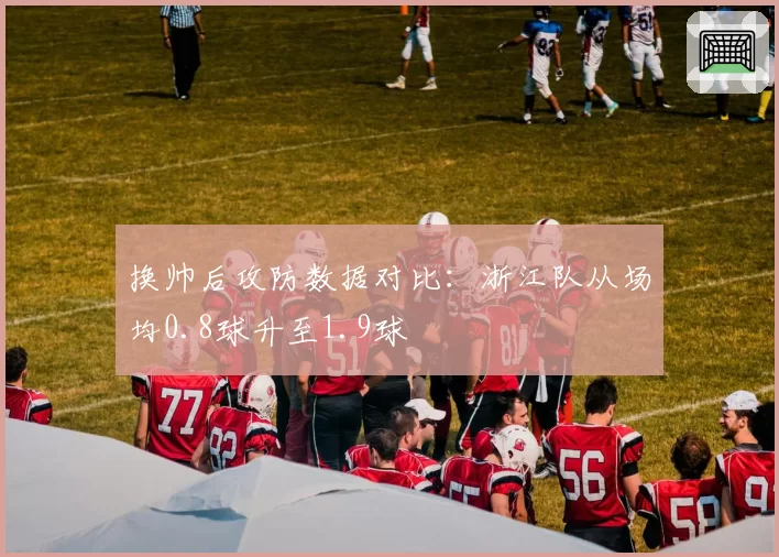 换帅后攻防数据对比:浙江队从场均0.8球升至1.9球