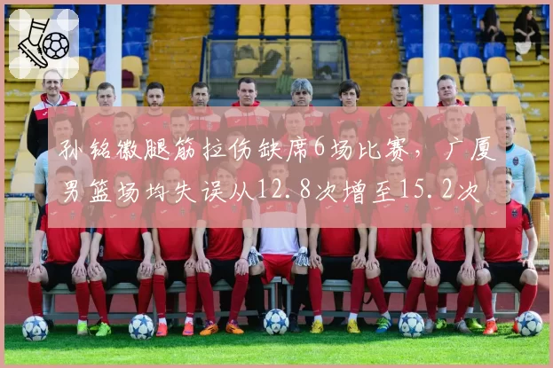 孙铭徽腿筋拉伤缺席6场比赛,广厦男篮场均失误从12.8次增至15.2次