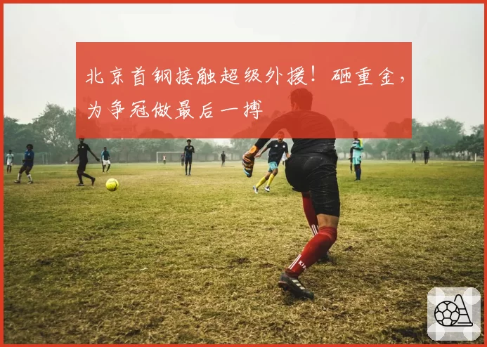 北京首钢接触超级外援!砸重金,为争冠做最后一搏