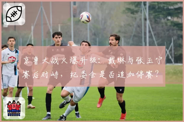 京鲁大战火爆升级：戴琳与张玉宁赛后对峙，纪委会是否追加停赛？