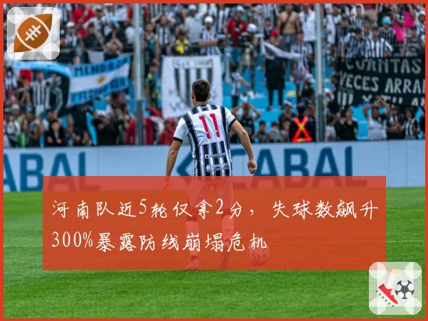 河南队近5轮仅拿2分，失球数飙升300%暴露防线崩塌危机
