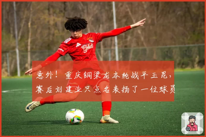 意外！重庆铜梁龙本轮战平玉昆，赛后刘建业只点名表扬了一位球员
