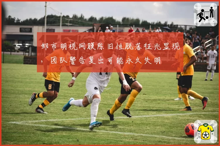 邹市明视网膜陈旧性脱落征兆显现，团队警告复出可能永久失明