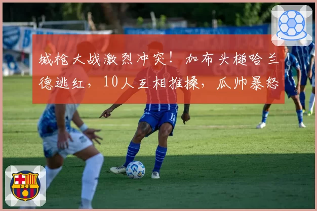 城枪大战激烈冲突！加布头槌哈兰德逃红，10人互相推搡，瓜帅暴怒