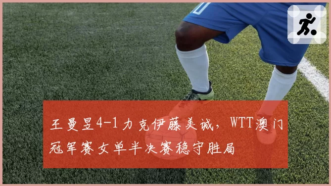 王曼昱4-1力克伊藤美诚，WTT澳门冠军赛女单半决赛稳守胜局