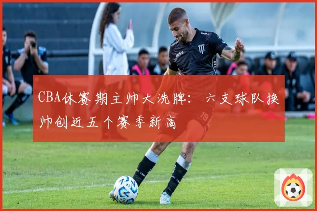 CBA休赛期主帅大洗牌：六支球队换帅创近五个赛季新高