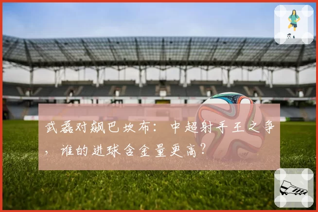 武磊对飙巴坎布：中超射手王之争，谁的进球含金量更高？