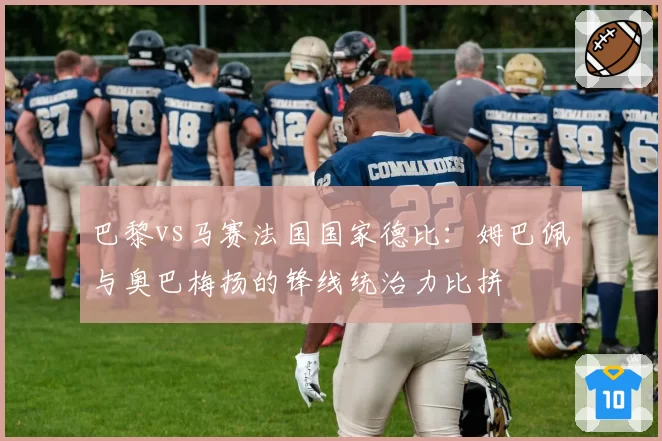 巴黎vs马赛法国国家德比:姆巴佩与奥巴梅扬的锋线统治力比拼