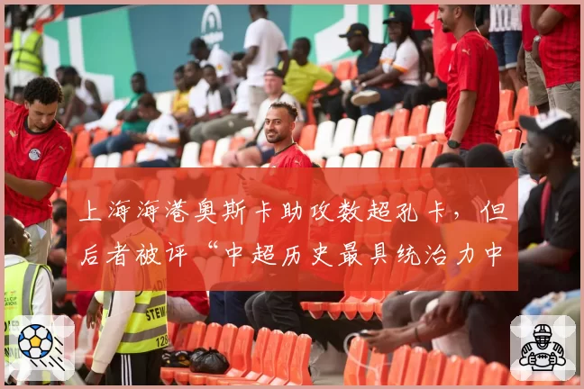 上海海港奥斯卡助攻数超孔卡，但后者被评“中超历史最具统治力中场”