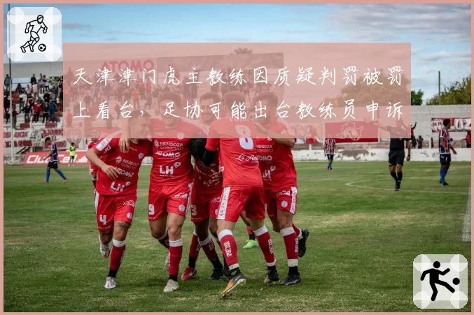 天津津门虎主教练因质疑判罚被罚上看台,足协可能出台教练员申诉豁免条款