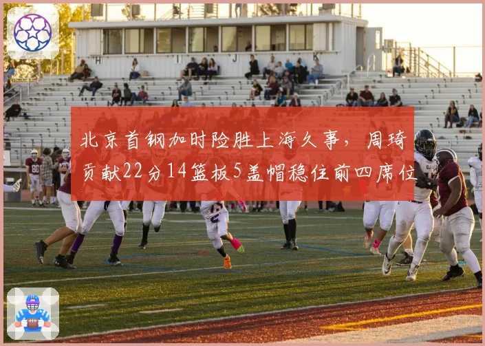 北京首钢加时险胜上海久事,周琦贡献22分14篮板5盖帽稳住前四席位