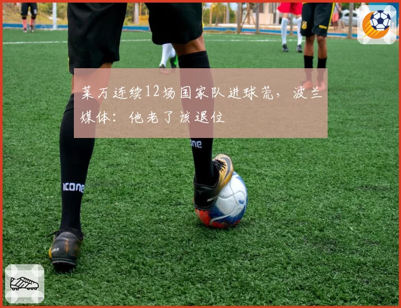 莱万连续12场国家队进球荒，波兰媒体：他老了该退位