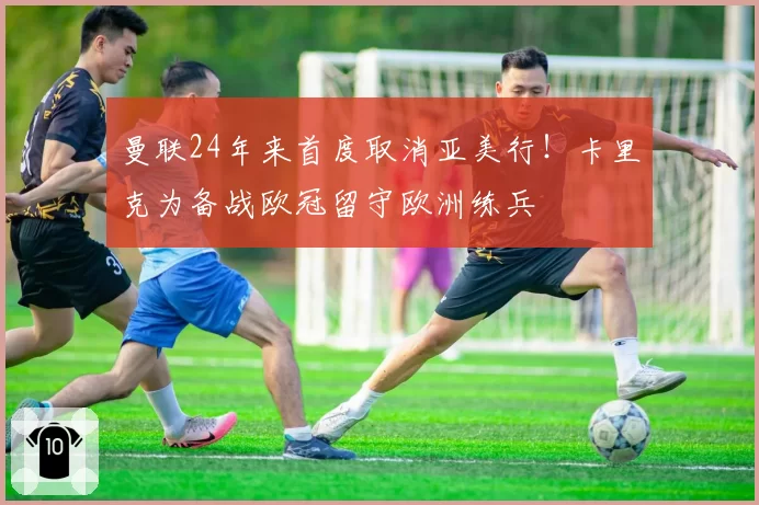 曼联24年来首度取消亚美行!卡里克为备战欧冠留守欧洲练兵