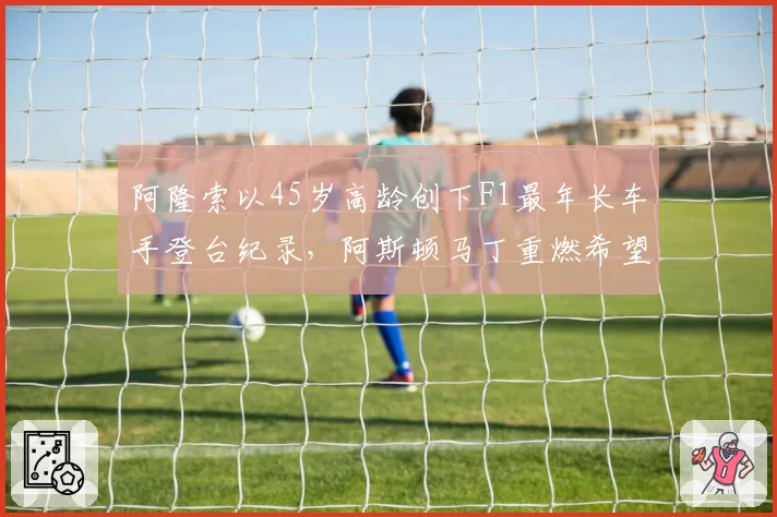 阿隆索以45岁高龄创下F1最年长车手登台纪录,阿斯顿马丁重燃希望