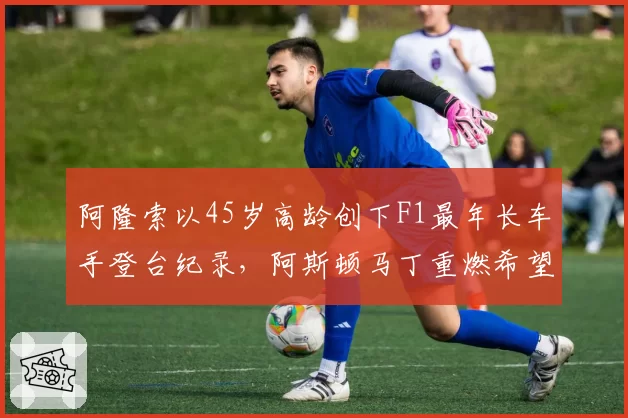 阿隆索以45岁高龄创下F1最年长车手登台纪录,阿斯顿马丁重燃希望