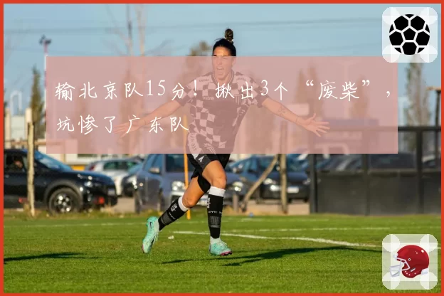 输北京队15分！揪出3个“废柴”，坑惨了广东队