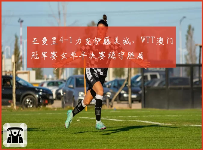 王曼昱4-1力克伊藤美诚，WTT澳门冠军赛女单半决赛稳守胜局