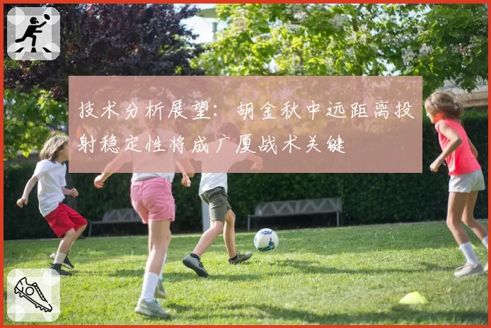 技术分析展望:胡金秋中远距离投射稳定性将成广厦战术关键