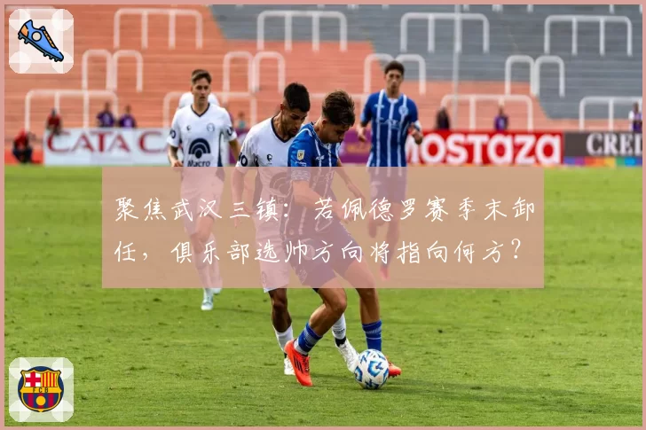 聚焦武汉三镇：若佩德罗赛季末卸任，俱乐部选帅方向将指向何方？