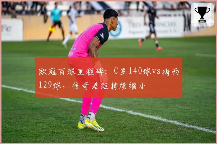 欧冠百球里程碑：C罗140球vs梅西129球，传奇差距持续缩小