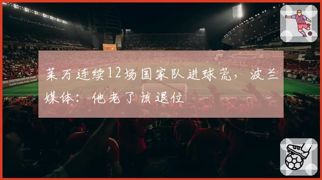 莱万连续12场国家队进球荒,波兰媒体:他老了该退位