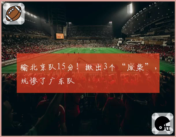 输北京队15分！揪出3个“废柴”，坑惨了广东队