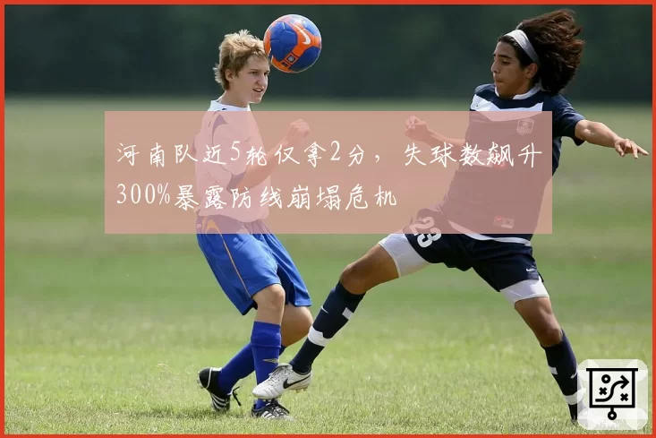 河南队近5轮仅拿2分，失球数飙升300%暴露防线崩塌危机