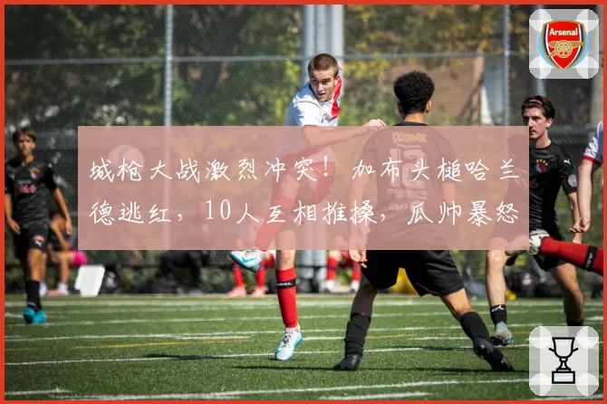 城枪大战激烈冲突！加布头槌哈兰德逃红，10人互相推搡，瓜帅暴怒