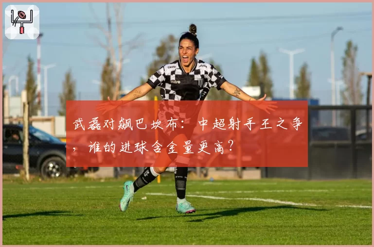武磊对飙巴坎布：中超射手王之争，谁的进球含金量更高？