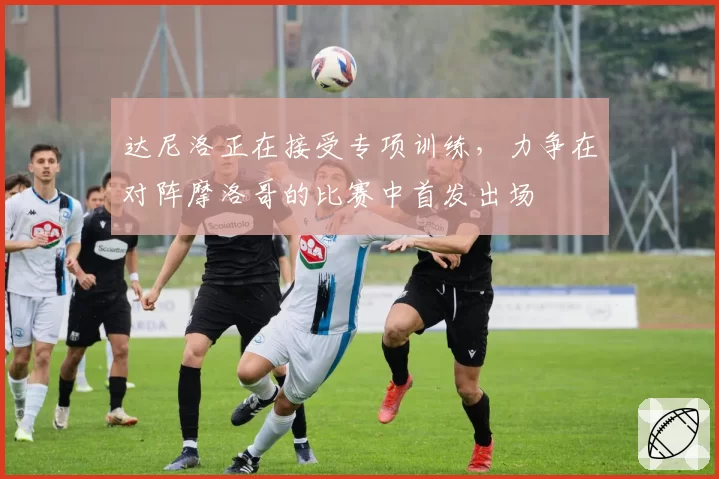 达尼洛正在接受专项训练，力争在对阵摩洛哥的比赛中首发出场
