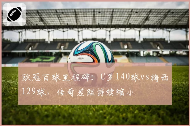 欧冠百球里程碑：C罗140球vs梅西129球，传奇差距持续缩小