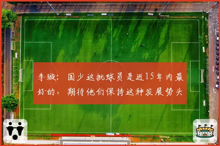 李璇:国少这批球员是近15年内最好的,期待他们保持这种发展势头