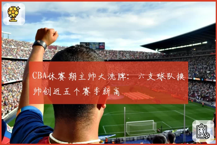 CBA休赛期主帅大洗牌:六支球队换帅创近五个赛季新高