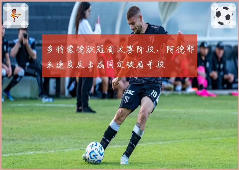 多特蒙德欧冠淘汰赛阶段，阿德耶米速度反击成固定破局手段