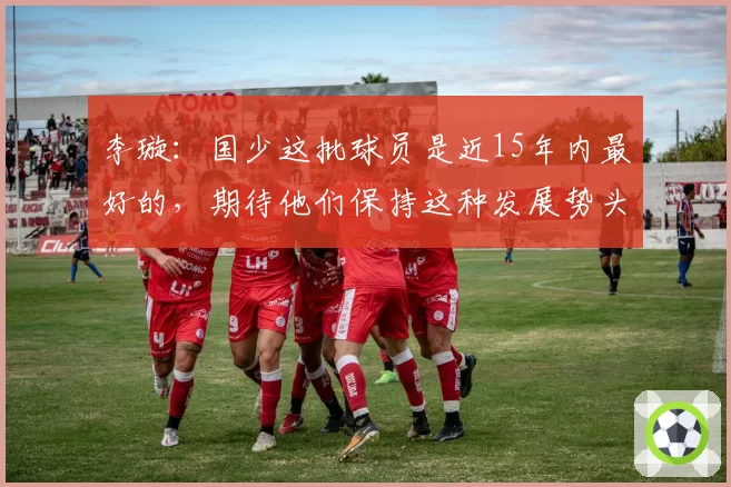 李璇：国少这批球员是近15年内最好的，期待他们保持这种发展势头