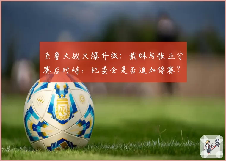 京鲁大战火爆升级：戴琳与张玉宁赛后对峙，纪委会是否追加停赛？