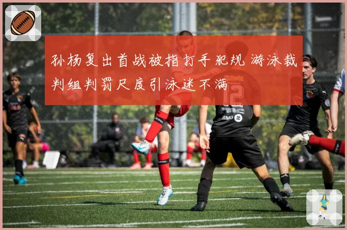孙杨复出首战被指打手犯规 游泳裁判组判罚尺度引泳迷不满