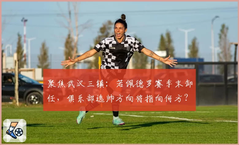 聚焦武汉三镇：若佩德罗赛季末卸任，俱乐部选帅方向将指向何方？