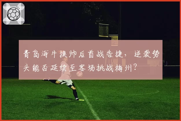 青岛海牛换帅后首战告捷，逆袭势头能否延续至客场挑战梅州？